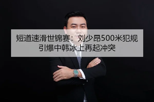 短道速滑世锦赛：刘少昂500米犯规引爆中韩冰上再起冲突