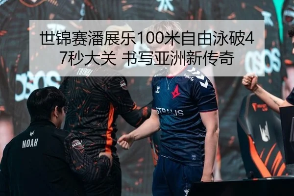 世锦赛潘展乐100米自由泳破47秒大关 书写亚洲新传奇