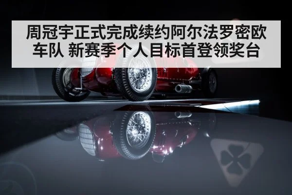 周冠宇正式完成续约阿尔法罗密欧车队 新赛季个人目标首登领奖台