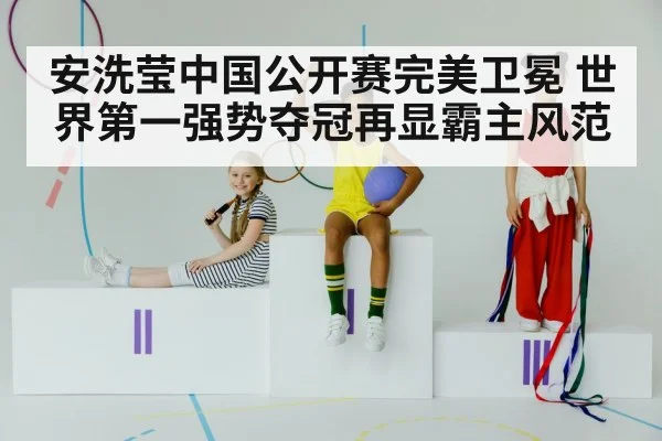 安洗莹中国公开赛完美卫冕 世界第一强势夺冠再显霸主风范